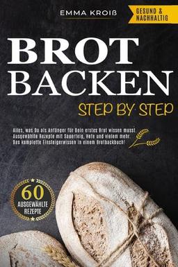 BROT BACKEN STEP BY STEP: Alles, was Du als Anfänger für Dein erstes Brot wissen musst. Ausgewählte Rezepte mit Sauerteig, Hefe und vielem mehr. Das komplette Einsteigerwissen in einem Brotbackbuch!