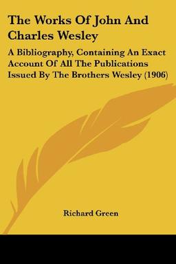 The Works of John and Charles Wesley: A Bibliography, Containing an Exact Account of All the Publications Issued by the Brothers Wesley (1906)