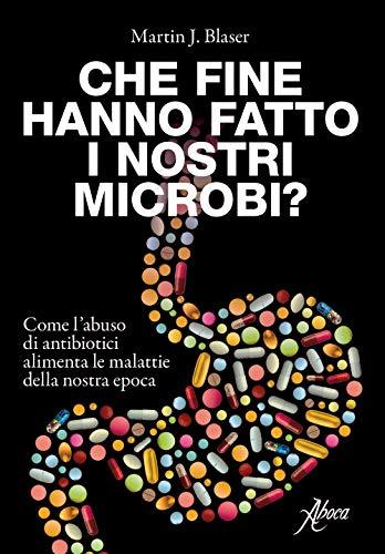 Che Fine Hanno Fatto I Nostri Microbi. Come L'abuso Di Antibiotici Alimenta Le Malattie Della Nostra Epoca