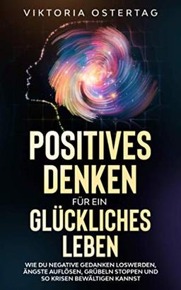 Positives Denken für ein glückliches Leben: Wie du negative Gedanken loswerden, Ängste auflösen, Grübeln stoppen und so Krisen bewältigen kannst