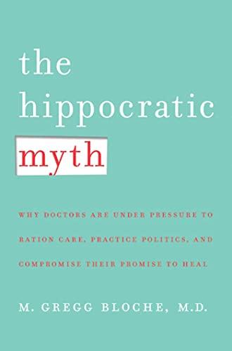 The Hippocratic Myth: Why Doctors Are Under Pressure to Ration Care, Practice Politics, and Compromise Their Promise to Heal