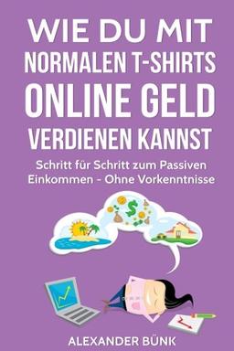 Wie Du mit normalen T-Shirts Online Geld verdienen kannst: Schritt für Schritt zum Passiven Einkommen - Ohne Vorkenntnisse (im Internet Geld verdienen)