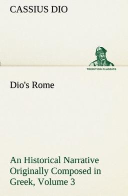 Dio's Rome, Volume 3 An Historical Narrative Originally Composed in Greek During The Reigns of Septimius Severus, Geta and Caracalla, Macrinus, Elagabalus and Alexander Severus (TREDITION CLASSICS)