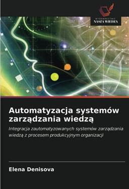 Automatyzacja systemów zarządzania wiedzą: Integracja zautomatyzowanych systemów zarządzania wiedzą z procesem produkcyjnym organizacji: Integracja ... wiedz¿ z procesem produkcyjnym organizacji