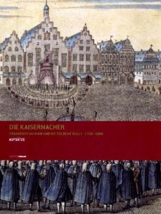 Die Kaisermacher : Frankfurt am Main und die Goldene Bulle 1356 - 1806 - Aufsätze