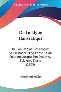 De La Ligue Hanseatique: De Son Origine, Ses Progres, Sa Puissance Et Sa Constitution Politique Jusqu'a Son Declin Au Seizieme Siecle (1805)