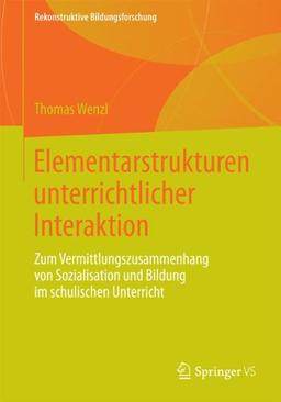 Elementarstrukturen unterrichtlicher Interaktion: Zum Vermittlungszusammenhang von Sozialisation und Bildung im schulischen Unterricht (Rekonstruktive Bildungsforschung)