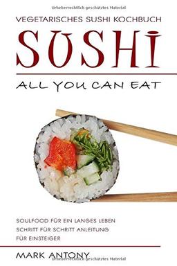 SUSHI * Vegetarisches Sushi Kochbuch * ALL YOU CAN EAT * Soulfood für ein langes Leben * Schritt für Schritt Anleitung für Einsteiger