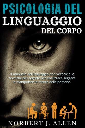 Psicologia Del Linguaggio Del Corpo: Il Manuale Del Linguaggio Non Verbale e le Tecniche Più Segrete per Analizzare, Leggere e Manipolare la Mente Delle Persone