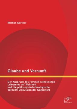 Glaube und Vernunft: Der Anspruch des römisch-katholischen Lehramtes auf Wahrheit und die philosophisch-theologische Vernunft-Diskussion der Gegenwart