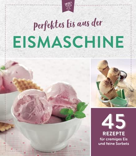 Perfektes Eis aus der Eismaschine: 45 Rezepte für cremiges Eis und feine Sorbets