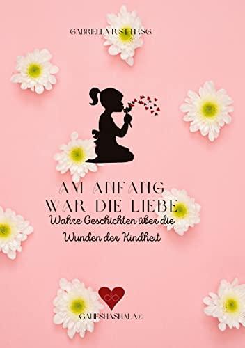 Am Anfang war die Liebe: Wahre Geschichten über die Wunden der Kindheit