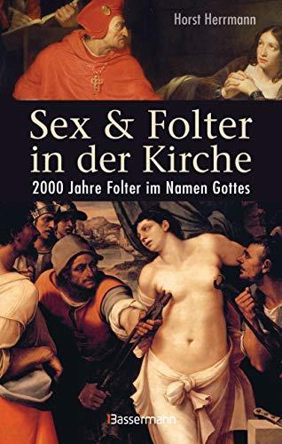 Sex und Folter in der Kirche. Wie die Stigmatisierung der Sexualität zu Missbrauch, Inquisition, Judenverfolgung, Hexen- und Ketzerverbrennung, ... führte: 2000 Jahre Folter im Namen Gottes