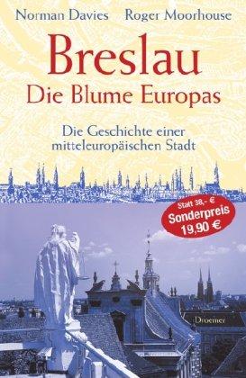 Breslau. Die Blume Europas: Die Geschichte einer mitteleuropäischen Stadt