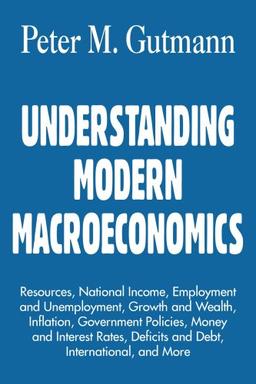 UNDERSTANDING MODERN MACROECONOMICS: Resources, National Income, Employment and Unemployment, Growth and Wealth, Inflation, Government Policies, Money ... Deficits and Debt, International, and More