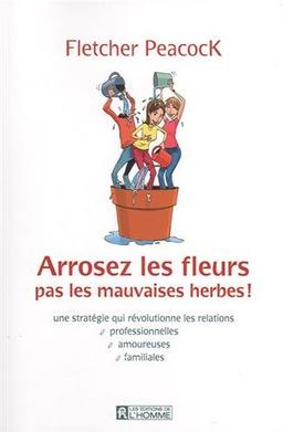 Arrosez les fleurs, pas les mauvaises herbes ! : Une stratégie qui révolutionne les relations professionnelles, amoureuses, familiales