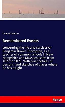 Remembered Events: concerning the life and services of Benjamin Brown Thompson, as a teacher of common schools in New Hampshire and Massachusetts from ... and sketches of places where he has taught