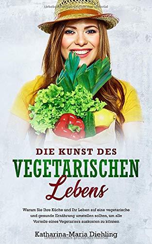 Die Kunst des vegetarischen Lebens: Warum Sie Ihre Küche und Ihr Leben auf eine vegetarische und gesunde Ernährung umstellen sollten, um alle Vorteile eines Vegetariers auskosten zu können