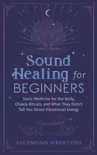 Sound Healing For Beginners: Sonic Medicine for the Body, Chakra Rituals and What They Didn’t Tell You About Vibrational Energy