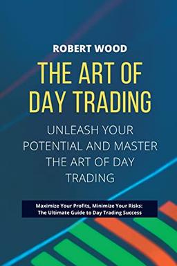 THE ART OF DAY TRADING - Unleash Your Potential and Master the Art of Day Trading.: Maximize Your Profits, Minimize Your Risks: The Ultimate Guide to Day Trading Success.