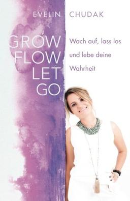 Grow, Flow, Let go: Wach auf, lass los und lebe deine Wahrheit