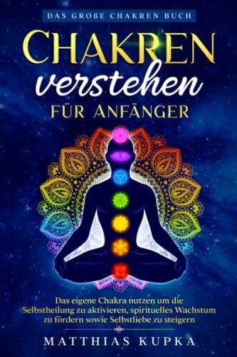 Chakren verstehen für Anfänger – Das große Chakren Buch: Das eigene Chakra nutzen um die Selbstheilung zu aktivieren, spirituelles Wachstum zu fördern sowie Selbstliebe zu steigern