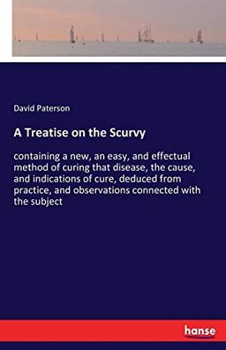 A Treatise on the Scurvy: containing a new, an easy, and effectual method of curing that disease, the cause, and indications of cure, deduced from practice, and observations connected with the subject