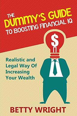 The Dummy's Guide To Boosting Financial IQ: Realistic and Legal Way Of Increasing Your Wealth