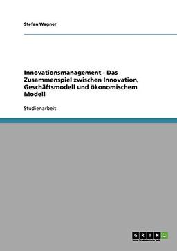 Innovationsmanagement - Das Zusammenspiel zwischen Innovation, Geschäftsmodell und ökonomischem Modell