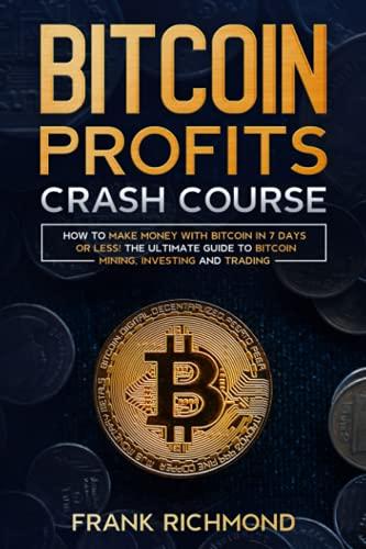 Bitcoin Profits Crash Course: Learn How to Make Money With Bitcoin in 7 Days or Less! The Ultimate Guide to Bitcoin Mining, Investing and Trading