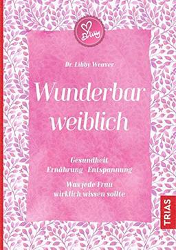 Wunderbar weiblich: Gesundheit, Ernährung, Entspannung. Was jede Frau wirklich wissen sollte