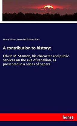 A contribution to history:: Edwin M. Stanton, his character and public services on the eve of rebellion, as presented in a series of papers