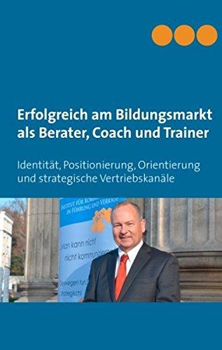 Erfolgreich am Bildungsmarkt als Berater, Coach und Trainer: Identität, Positionierung, Orientierung und strategische Vertriebskanäle