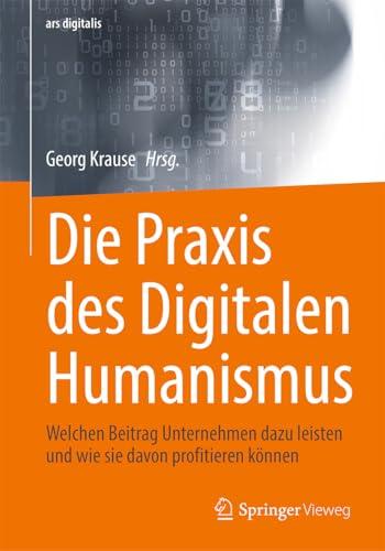 Die Praxis des Digitalen Humanismus: Welchen Beitrag Unternehmen dazu leisten und wie sie davon profitieren können (ars digitalis)