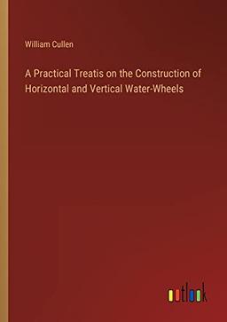 A Practical Treatis on the Construction of Horizontal and Vertical Water-Wheels