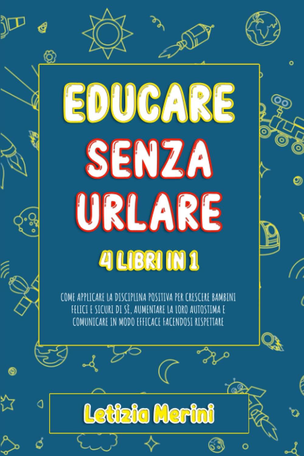 Educare Senza Urlare: 4 libri in 1: Come Applicare la Disciplina Positiva per Crescere Bambini Felici e Sicuri di Sè, Aumentare la loro Autostima e Comunicare in Modo Efficace Facendosi Rispettare