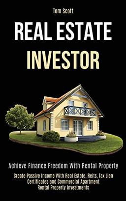 Real Estate Investor: Achieve Finance Freedom With Rental Property (Create Passive Income With Real Estate, Reits, Tax Lien Certificates and Commercial Apartment Rental Property Investments)