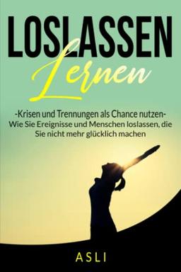 Loslassen lernen, Krisen und Trennungen als Chance nutzen: Wie Sie Ereignisse und Menschen loslassen, die Sie nicht mehr glücklich machen