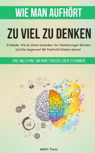 Wie Man Aufhört, Zu Viel Zu Denken: Eine Anleitung, Um Ohne Sorgen Leben Zu Können. Entdecke, Wie Du Deine Gedanken Von Überlastungen Befreien Und Die Gegenwart Mit Positivität Erleben Kannst