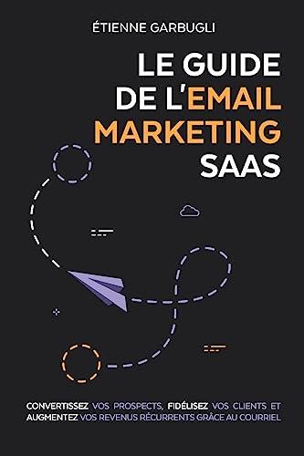 Le Guide de l'Email Marketing SaaS: Convertissez vos prospects, fidélisez vos clients et augmentez vos revenus récurrents grâce au courriel