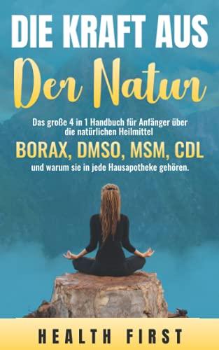 DIE KRAFT AUS DER NATUR: Das große 4 in 1 Handbuch für Anfänger über die natürlichen Heilmittel BORAX, DMSO, MSM, CDL und warum sie in jede Hausapotheke gehören.