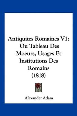 Antiquites Romaines V1: Ou Tableau Des Moeurs, Usages Et Institutions Des Romains (1818)