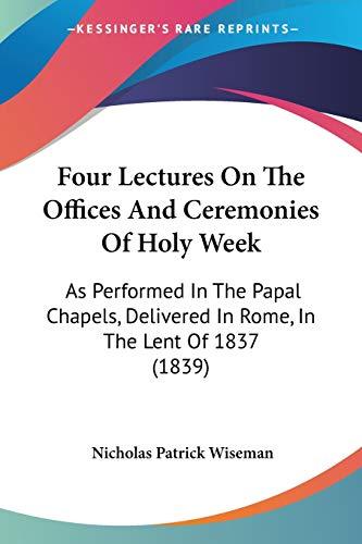 Four Lectures On The Offices And Ceremonies Of Holy Week: As Performed In The Papal Chapels, Delivered In Rome, In The Lent Of 1837 (1839)