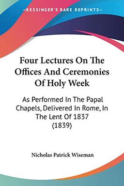 Four Lectures On The Offices And Ceremonies Of Holy Week: As Performed In The Papal Chapels, Delivered In Rome, In The Lent Of 1837 (1839)