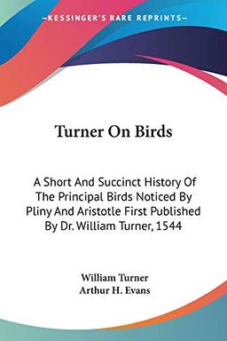 Turner On Birds: A Short And Succinct History Of The Principal Birds Noticed By Pliny And Aristotle First Published By Dr. William Turner, 1544