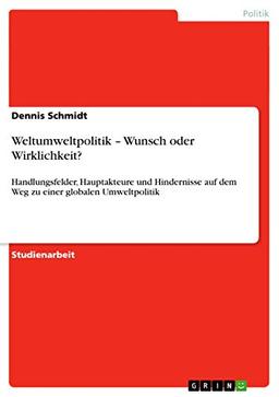 Weltumweltpolitik - Wunsch oder Wirklichkeit?: Handlungsfelder, Hauptakteure und Hindernisse auf dem Weg zu einer globalen Umweltpolitik