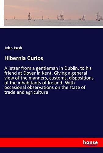 Hibernia Curios: A letter from a gentleman in Dublin, to his friend at Dover in Kent. Giving a general view of the manners, customs, dispositions of ... on the state of trade and agriculture