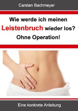 Wie werde ich meinen Leistenbruch wieder los?  Ohne Operation!: Eine konkrete Anleitung