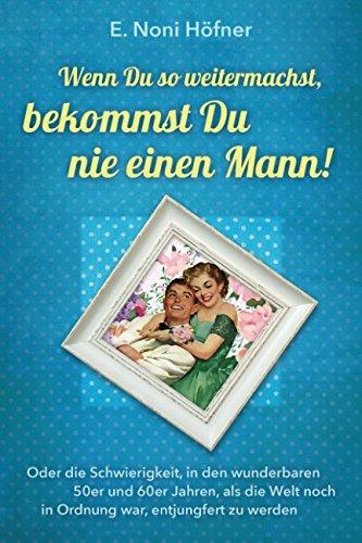 Wenn du so weitermachst, bekommst du nie einen Mann: Oder die Schwierigkeit, in den wunderbaren 50er und 60er Jahren, als die Welt noch in Ordnung war, entjungfert zu werden