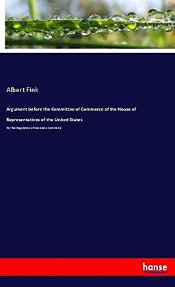 Argument before the Committee of Commerce of the House of Representatives of the United States: For the Regulation of Interstate Commerce